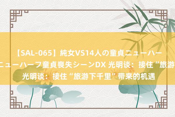 【SAL-065】純女VS14人の童貞ニューハーフ 二度と見れないニューハーフ童貞喪失シーンDX 光明谈：接住“旅游下千里”带来的机遇