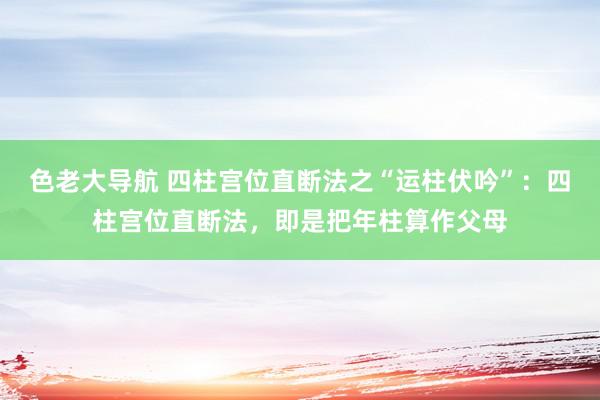 色老大导航 四柱宫位直断法之“运柱伏吟”：四柱宫位直断法，即是把年柱算作父母