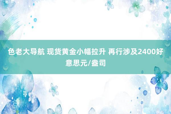 色老大导航 现货黄金小幅拉升 再行涉及2400好意思元/盎司