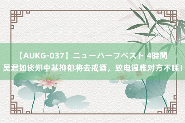 【AUKG-037】ニューハーフベスト 4時間 吴君如谈郑中基抑郁将去戒酒，致电温雅对方不睬！