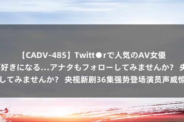 【CADV-485】Twitt●rで人気のAV女優 SNSでますますAV女優が好きになる…アナタもフォローしてみませんか？ 央视新剧36集强势登场演员声威惊艳必看