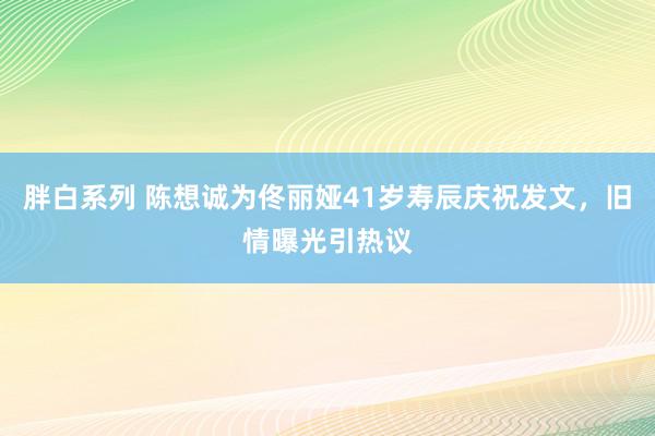 胖白系列 陈想诚为佟丽娅41岁寿辰庆祝发文，旧情曝光引热议