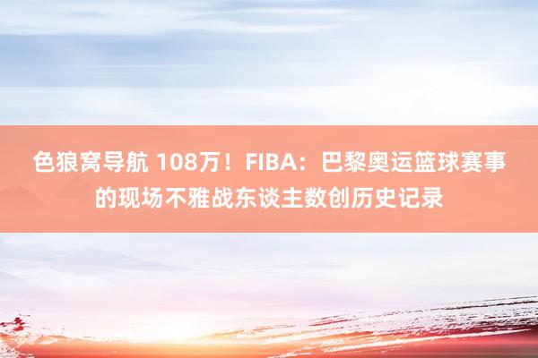 色狼窝导航 108万！FIBA：巴黎奥运篮球赛事的现场不雅战东谈主数创历史记录