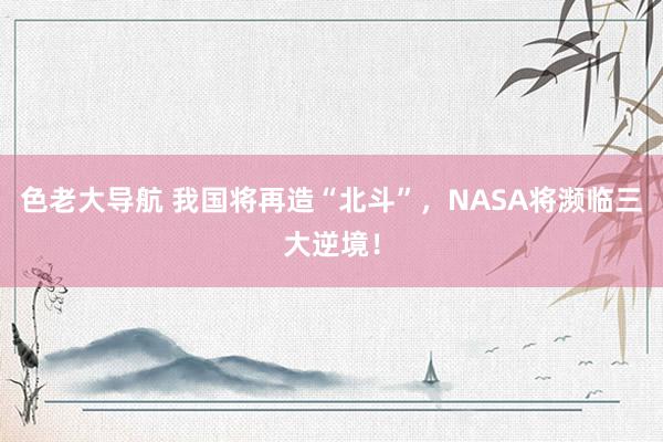 色老大导航 我国将再造“北斗”，NASA将濒临三大逆境！