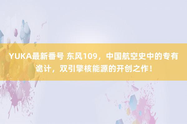 YUKA最新番号 东风109，中国航空史中的专有诡计，双引擎核能源的开创之作！