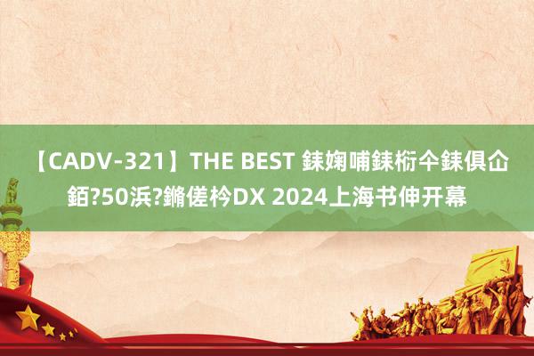 【CADV-321】THE BEST 銇婅哺銇椼仐銇俱仚銆?50浜?鏅傞枔DX 2024上海书伸开幕