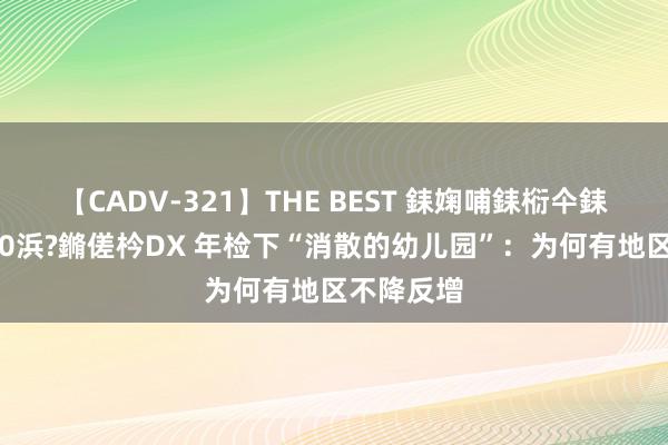 【CADV-321】THE BEST 銇婅哺銇椼仐銇俱仚銆?50浜?鏅傞枔DX 年检下“消散的幼儿园”：为何有地区不降反增