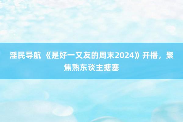 淫民导航 《是好一又友的周末2024》开播，聚焦熟东谈主搪塞