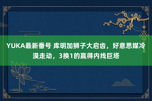 YUKA最新番号 库明加狮子大启齿，好意思媒冷漠走动，3换1的赢得内线巨塔