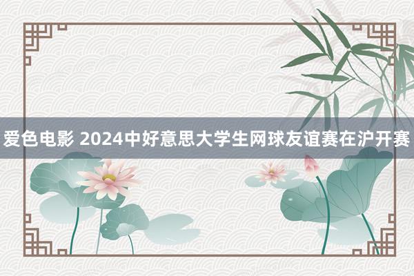 爱色电影 2024中好意思大学生网球友谊赛在沪开赛