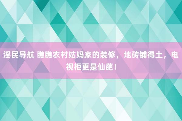 淫民导航 瞧瞧农村姑妈家的装修，地砖铺得土，电视柜更是仙葩！