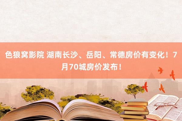 色狼窝影院 湖南长沙、岳阳、常德房价有变化！7月70城房价发布！