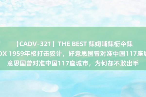 【CADV-321】THE BEST 銇婅哺銇椼仐銇俱仚銆?50浜?鏅傞枔DX 1959年核打击狡计，好意思国曾对准中国117座城市，为何却不敢出手