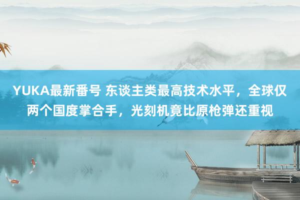 YUKA最新番号 东谈主类最高技术水平，全球仅两个国度掌合手，光刻机竟比原枪弹还重视