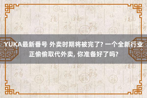 YUKA最新番号 外卖时期将被完了? 一个全新行业正偷偷取代外卖, 你准备好了吗?