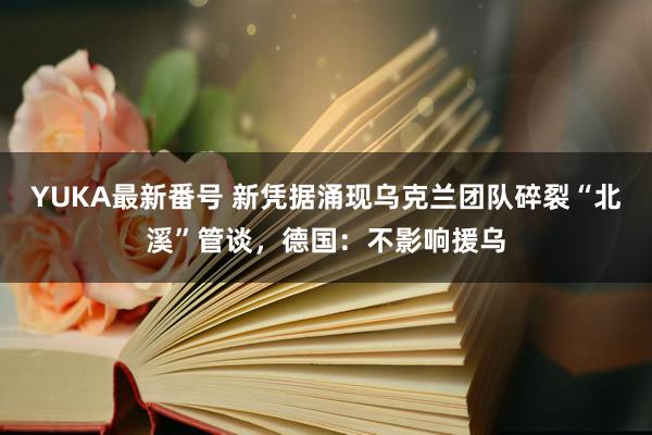 YUKA最新番号 新凭据涌现乌克兰团队碎裂“北溪”管谈，德国：不影响援乌