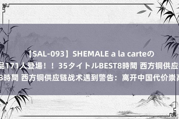 【SAL-093】SHEMALE a la carteの歴史 2008～2011 国内作品171人登場！！35タイトルBEST8時間 西方铜供应链战术遇到警告：离开中国代价崇高且难以杀青