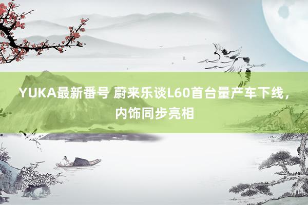 YUKA最新番号 蔚来乐谈L60首台量产车下线，内饰同步亮相