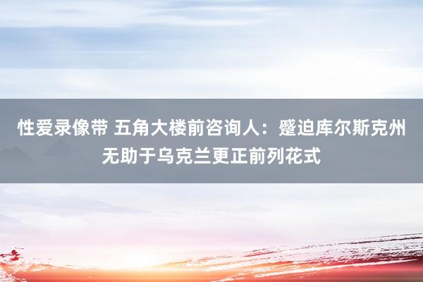 性爱录像带 五角大楼前咨询人：蹙迫库尔斯克州无助于乌克兰更正前列花式