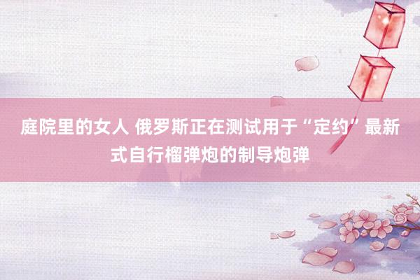 庭院里的女人 俄罗斯正在测试用于“定约”最新式自行榴弹炮的制导炮弹