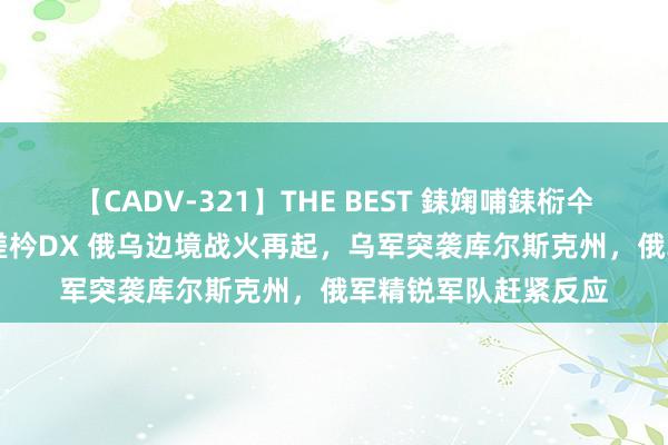 【CADV-321】THE BEST 銇婅哺銇椼仐銇俱仚銆?50浜?鏅傞枔DX 俄乌边境战火再起，乌军突袭库尔斯克州，俄军精锐军队赶紧反应