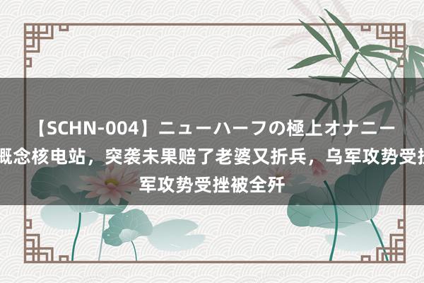 【SCHN-004】ニューハーフの極上オナニー 乌军新概念核电站，突袭未果赔了老婆又折兵，乌军攻势受挫被全歼