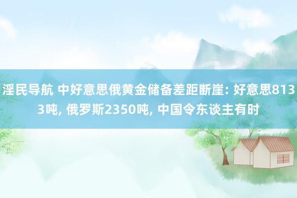 淫民导航 中好意思俄黄金储备差距断崖: 好意思8133吨, 俄罗斯2350吨, 中国令东谈主有时