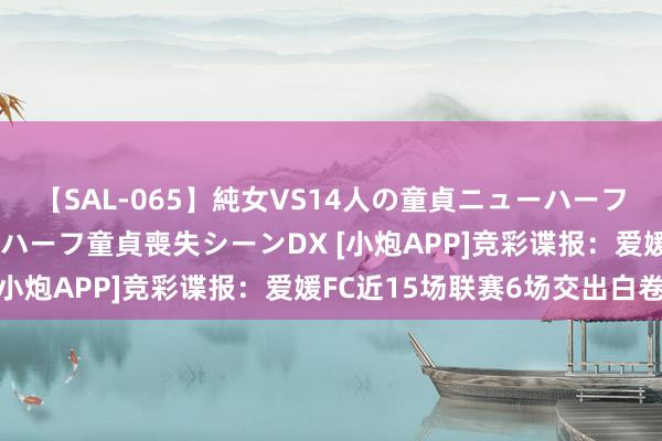 【SAL-065】純女VS14人の童貞ニューハーフ 二度と見れないニューハーフ童貞喪失シーンDX [小炮APP]竞彩谍报：爱媛FC近15场联赛6场交出白卷