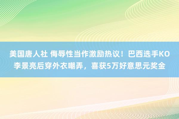 美国唐人社 侮辱性当作激励热议！巴西选手KO李景亮后穿外衣嘲弄，喜获5万好意思元奖金