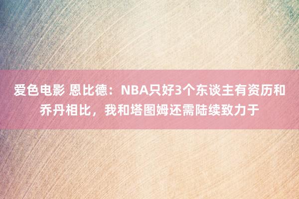 爱色电影 恩比德：NBA只好3个东谈主有资历和乔丹相比，我和塔图姆还需陆续致力于