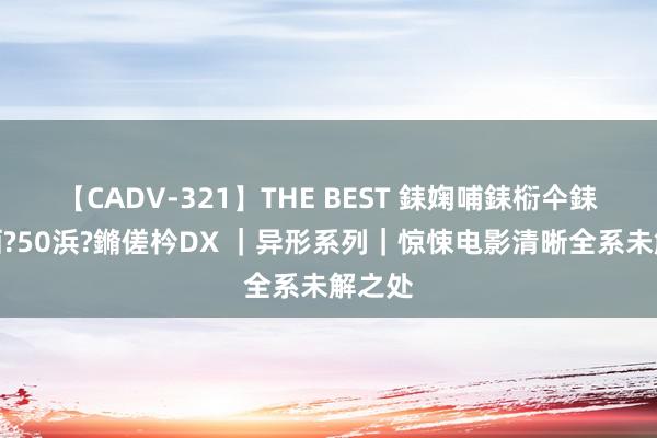 【CADV-321】THE BEST 銇婅哺銇椼仐銇俱仚銆?50浜?鏅傞枔DX ｜异形系列｜惊悚电影清晰全系未解之处