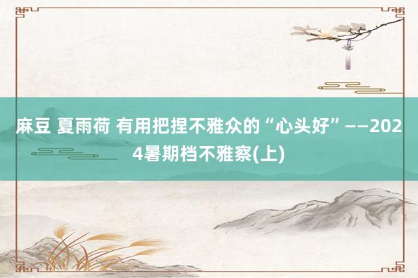 麻豆 夏雨荷 有用把捏不雅众的“心头好”——2024暑期档不雅察(上)