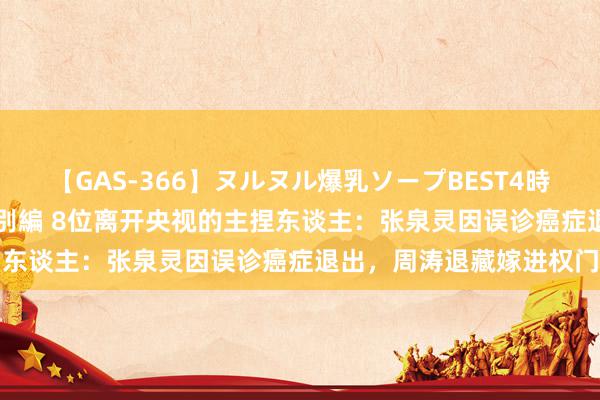 【GAS-366】ヌルヌル爆乳ソープBEST4時間 マットSEX騎乗位特別編 8位离开央视的主捏东谈主：张泉灵因误诊癌症退出，周涛退藏嫁进权门