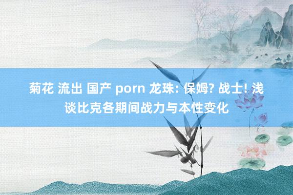 菊花 流出 国产 porn 龙珠: 保姆? 战士! 浅谈比克各期间战力与本性变化