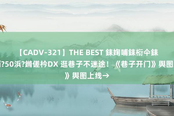 【CADV-321】THE BEST 銇婅哺銇椼仐銇俱仚銆?50浜?鏅傞枔DX 逛巷子不迷途！《巷子开门》舆图上线→