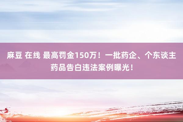 麻豆 在线 最高罚金150万！一批药企、个东谈主药品告白违法案例曝光！