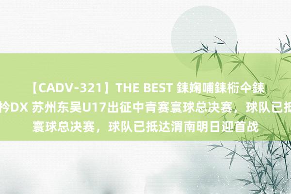 【CADV-321】THE BEST 銇婅哺銇椼仐銇俱仚銆?50浜?鏅傞枔DX 苏州东吴U17出征中青赛寰球总决赛，球队已抵达渭南明日迎首战