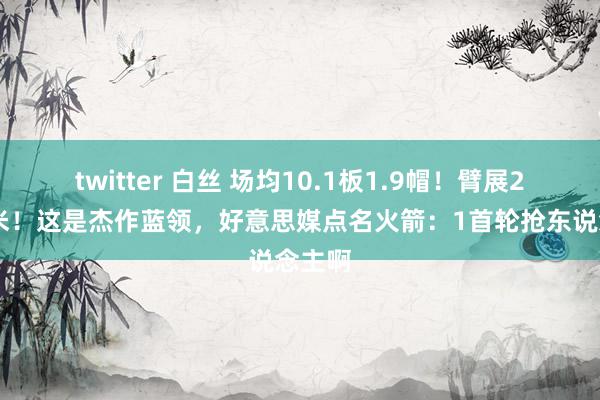 twitter 白丝 场均10.1板1.9帽！臂展225厘米！这是杰作蓝领，好意思媒点名火箭：1首轮抢东说念主啊