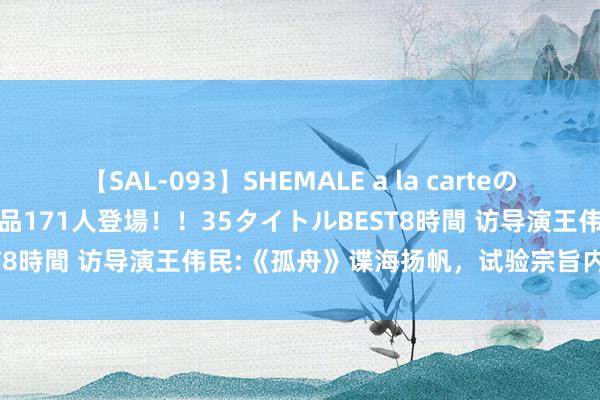 【SAL-093】SHEMALE a la carteの歴史 2008～2011 国内作品171人登場！！35タイトルBEST8時間 访导演王伟民:《孤舟》谍海扬帆，试验宗旨内核大放异彩