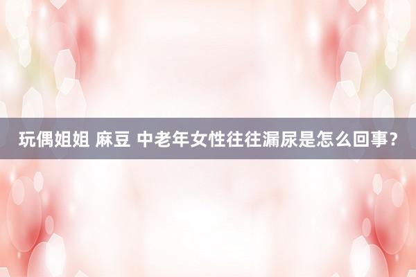 玩偶姐姐 麻豆 中老年女性往往漏尿是怎么回事？