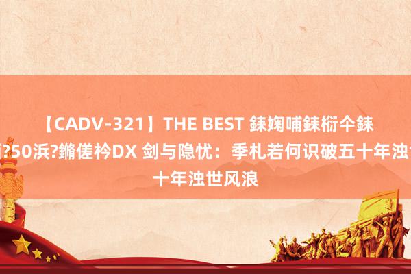 【CADV-321】THE BEST 銇婅哺銇椼仐銇俱仚銆?50浜?鏅傞枔DX 剑与隐忧：季札若何识破五十年浊世风浪