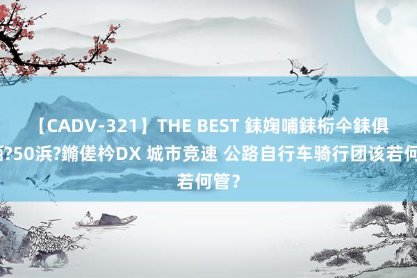 【CADV-321】THE BEST 銇婅哺銇椼仐銇俱仚銆?50浜?鏅傞枔DX 城市竞速 公路自行车骑行团该若何管？