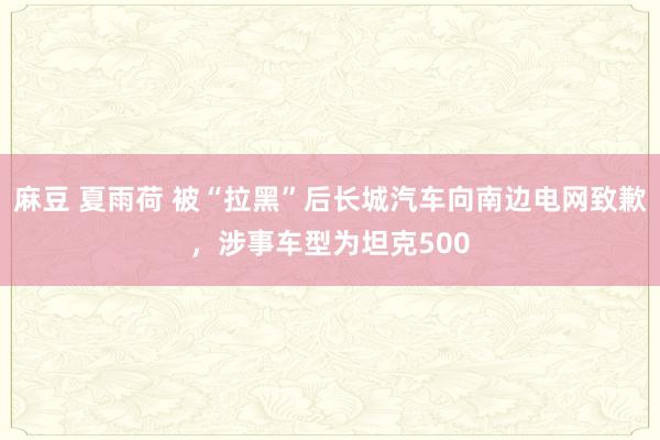 麻豆 夏雨荷 被“拉黑”后长城汽车向南边电网致歉，涉事车型为坦克500