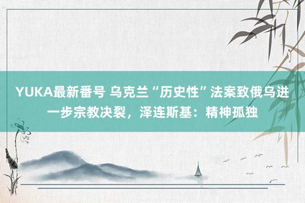 YUKA最新番号 乌克兰“历史性”法案致俄乌进一步宗教决裂，泽连斯基：精神孤独