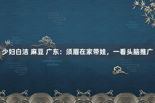 少妇白洁 麻豆 广东：须眉在家带娃，一看头脑推广