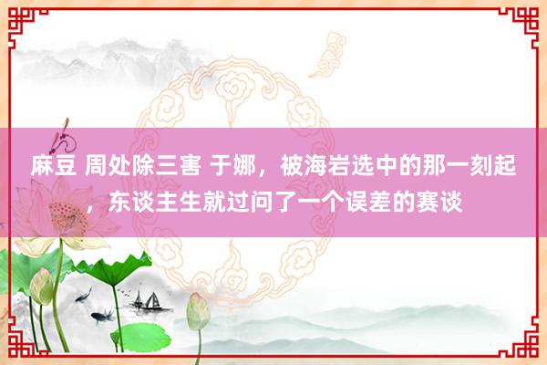 麻豆 周处除三害 于娜，被海岩选中的那一刻起，东谈主生就过问了一个误差的赛谈