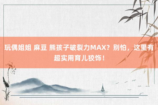 玩偶姐姐 麻豆 熊孩子破裂力MAX？别怕，这里有超实用育儿狡饰！