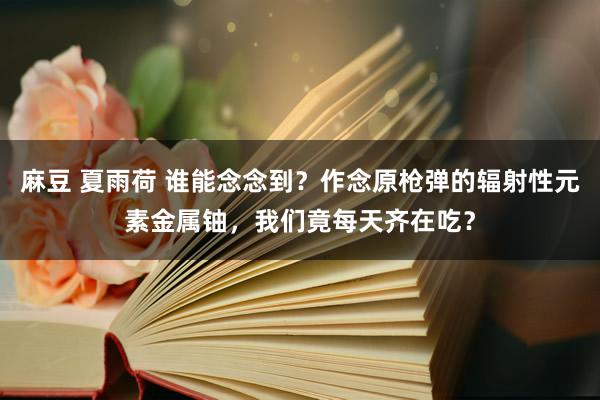 麻豆 夏雨荷 谁能念念到？作念原枪弹的辐射性元素金属铀，我们竟每天齐在吃？