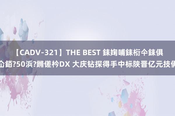 【CADV-321】THE BEST 銇婅哺銇椼仐銇俱仚銆?50浜?鏅傞枔DX 大庆钻探得手中标陕晋亿元技俩