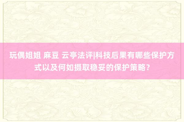 玩偶姐姐 麻豆 云亭法评|科技后果有哪些保护方式以及何如摄取稳妥的保护策略？